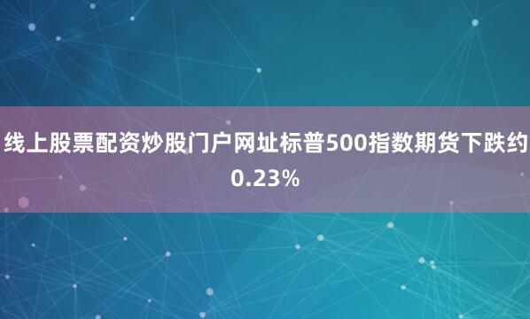 线上股票配资炒股门户网址标普500指数期货下跌约0.23%