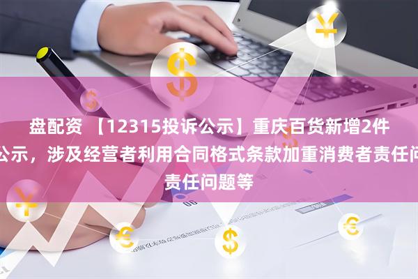 盘配资 【12315投诉公示】重庆百货新增2件投诉公示，涉及经营者利用合同格式条款加重消费者责任问题等