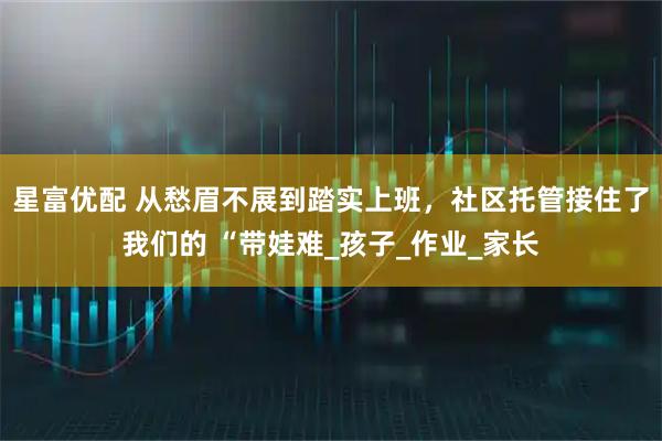星富优配 从愁眉不展到踏实上班，社区托管接住了我们的 “带娃难_孩子_作业_家长